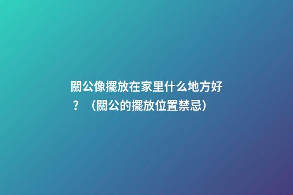 關公像擺放在家里什么地方好？（關公的擺放位置禁忌）